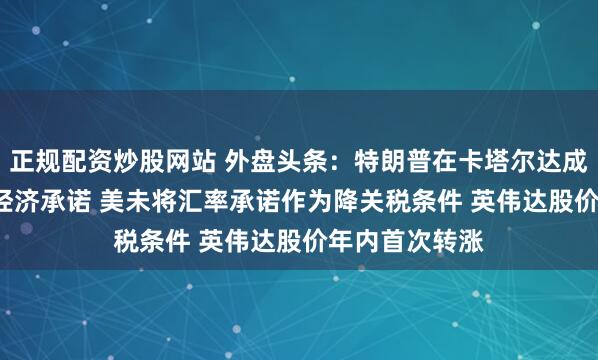 正规配资炒股网站 外盘头条：特朗普在卡塔尔达成1.2万亿美元经济承诺 美未将汇率承诺作为降关税条件 英伟达股价年内首次转涨