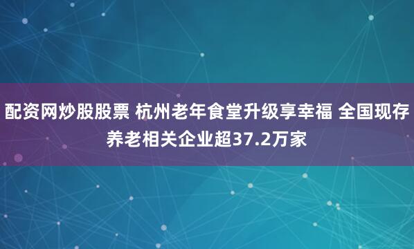 配资网炒股股票 杭州老年食堂升级享幸福 全国现存养老相关企业超37.2万家
