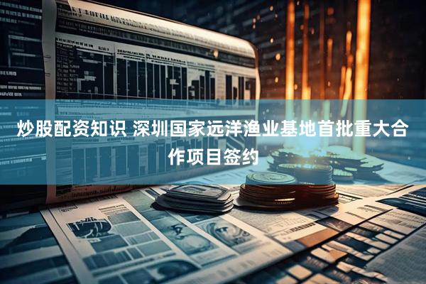 炒股配资知识 深圳国家远洋渔业基地首批重大合作项目签约