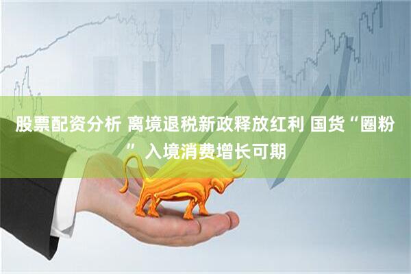 股票配资分析 离境退税新政释放红利 国货“圈粉” 入境消费增长可期