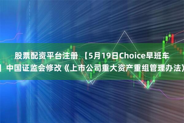 股票配资平台注册 【5月19日Choice早班车】中国证监会修改《上市公司重大资产重组管理办法》