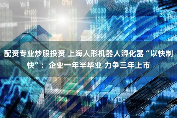 配资专业炒股投资 上海人形机器人孵化器“以快制快”：企业一年半毕业 力争三年上市