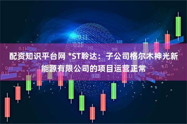 配资知识平台网 *ST聆达：子公司格尔木神光新能源有限公司的项目运营正常
