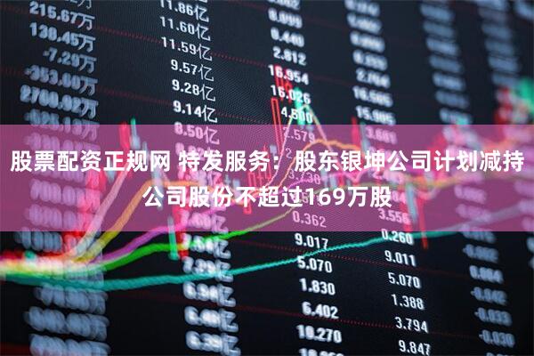 股票配资正规网 特发服务：股东银坤公司计划减持公司股份不超过169万股