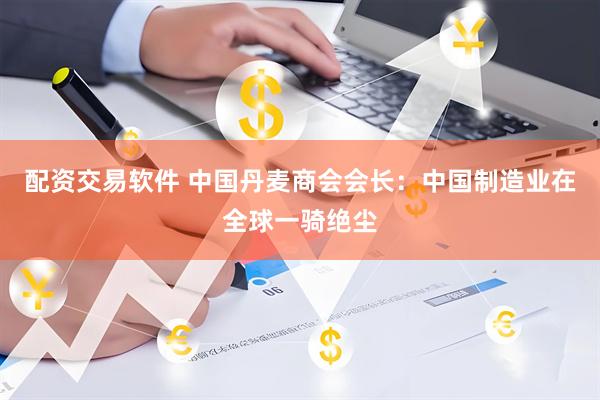 配资交易软件 中国丹麦商会会长：中国制造业在全球一骑绝尘