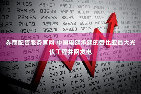 券商配资服务官网 中国电建承建的赞比亚最大光伏工程并网发电
