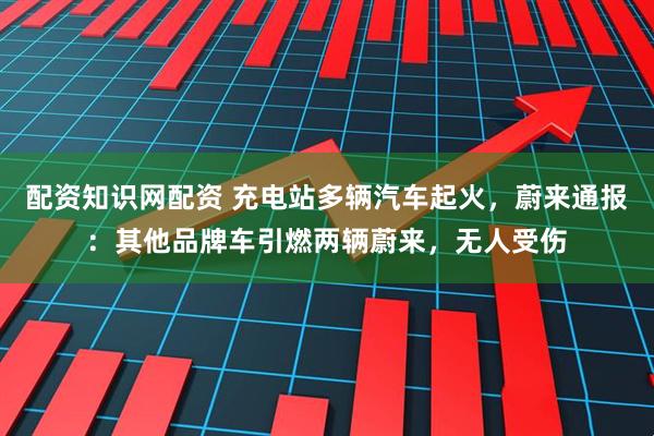 配资知识网配资 充电站多辆汽车起火，蔚来通报：其他品牌车引燃两辆蔚来，无人受伤