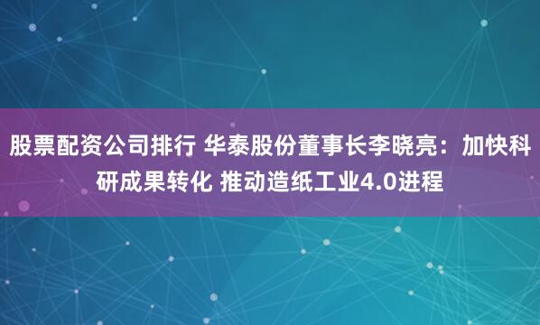 股票配资公司排行 华泰股份董事长李晓亮：加快科研成果转化 推动造纸工业4.0进程