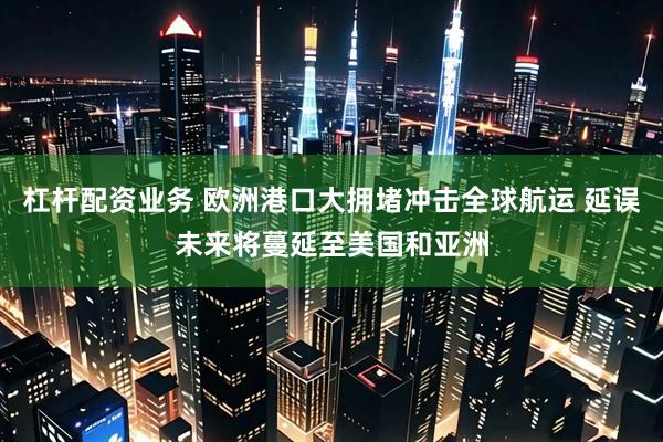 杠杆配资业务 欧洲港口大拥堵冲击全球航运 延误未来将蔓延至美国和亚洲