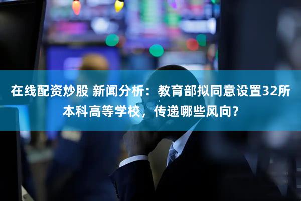 在线配资炒股 新闻分析：教育部拟同意设置32所本科高等学校，传递哪些风向？