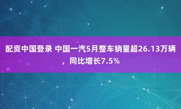配资中国登录 中国一汽5月整车销量超26.13万辆，同比增长7.5%