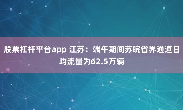 股票杠杆平台app 江苏：端午期间苏皖省界通道日均流量为62.5万辆