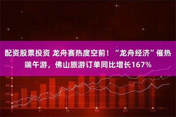 配资股票投资 龙舟赛热度空前！“龙舟经济”催热端午游，佛山旅游订单同比增长167%
