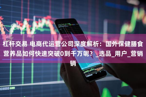 杠杆交易 电商代运营公司深度解析：国外保健膳食营养品如何快速突破0到千万呢？_选品_用户_营销