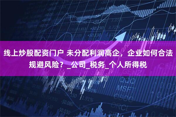 线上炒股配资门户 未分配利润高企，企业如何合法规避风险？_公司_税务_个人所得税