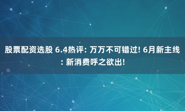 股票配资选股 6.4热评: 万万不可错过! 6月新主线: 新消费呼之欲出!