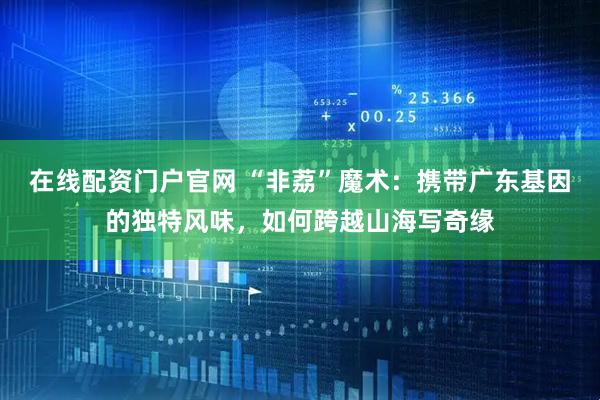 在线配资门户官网 “非荔”魔术：携带广东基因的独特风味，如何跨越山海写奇缘