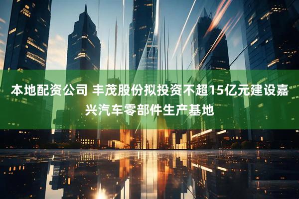 本地配资公司 丰茂股份拟投资不超15亿元建设嘉兴汽车零部件生产基地