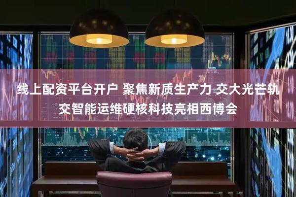 线上配资平台开户 聚焦新质生产力 交大光芒轨交智能运维硬核科技亮相西博会