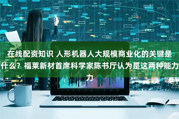 在线配资知识 人形机器人大规模商业化的关键是什么？福莱新材首席科学家陈书厅认为是这两种能力