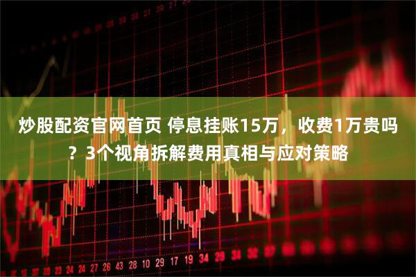 炒股配资官网首页 停息挂账15万，收费1万贵吗？3个视角拆解费用真相与应对策略