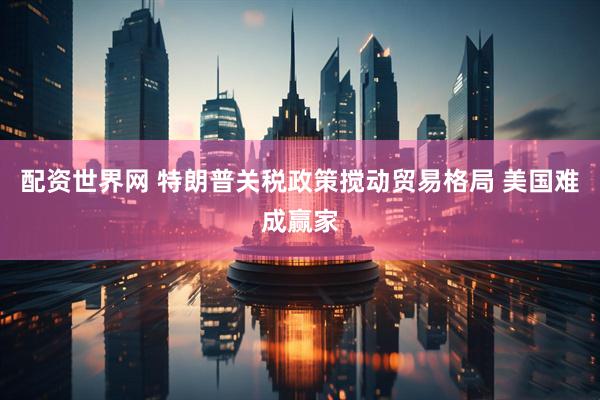 配资世界网 特朗普关税政策搅动贸易格局 美国难成赢家