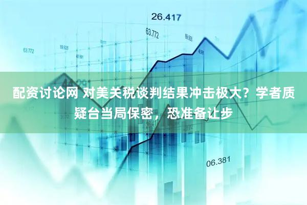 配资讨论网 对美关税谈判结果冲击极大？学者质疑台当局保密，恐准备让步