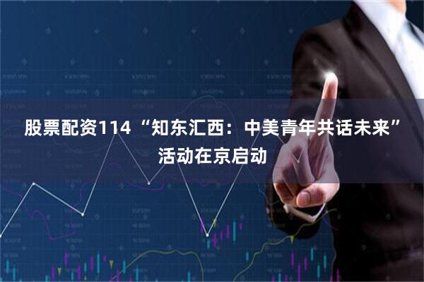 股票配资114 “知东汇西：中美青年共话未来”活动在京启动
