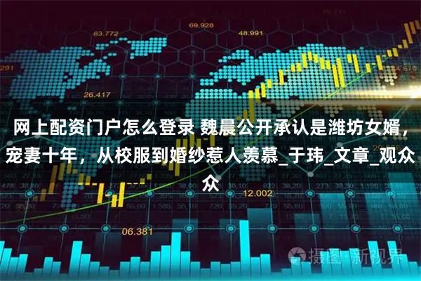 网上配资门户怎么登录 魏晨公开承认是潍坊女婿，宠妻十年，从校服到婚纱惹人羡慕_于玮_文章_观众