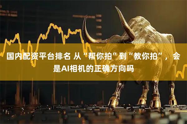 国内配资平台排名 从“帮你拍”到“教你拍”，会是AI相机的正确方向吗