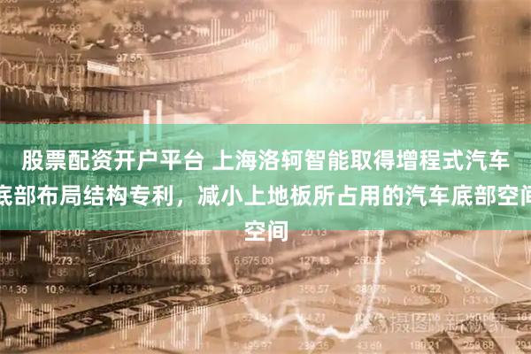 股票配资开户平台 上海洛轲智能取得增程式汽车底部布局结构专利，减小上地板所占用的汽车底部空间