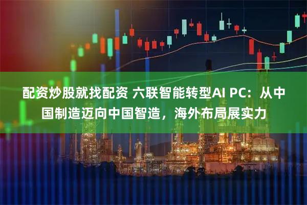 配资炒股就找配资 六联智能转型AI PC：从中国制造迈向中国智造，海外布局展实力