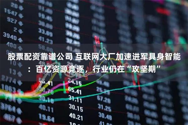 股票配资靠谱公司 互联网大厂加速进军具身智能：百亿资源竞逐，行业仍在“攻坚期”
