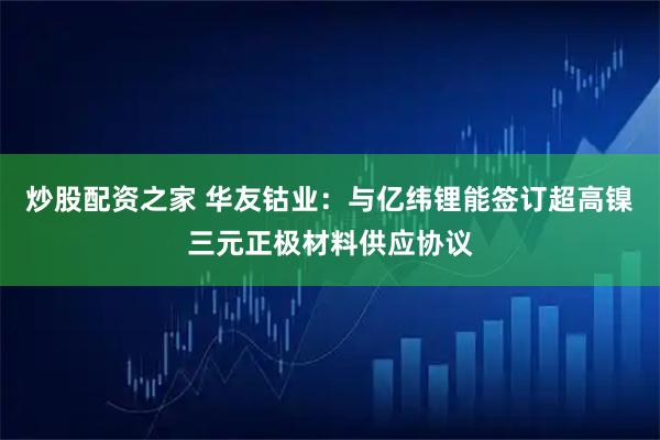 炒股配资之家 华友钴业:与亿纬锂能签订超高镍三元正极材料供应协议