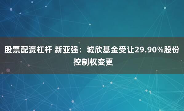 股票配资杠杆 新亚强:城欣基金受让29.90%股份 控制权变更